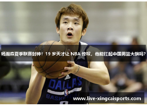 杨瀚森夏季联赛封神！19 岁天才让 NBA 惊叹，他能扛起中国男篮大旗吗？